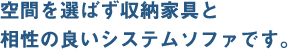 空間を選ばず収納家具と
相性の良いシステムソファです。